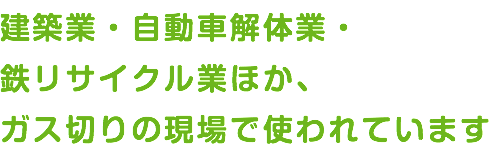 建築業・自動車解体業・ 鉄リサイクル業ほか、 ガス切りの現場で使われています