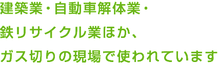 建築業・自動車解体業・ 鉄リサイクル業ほか、 ガス切りの現場で使われています