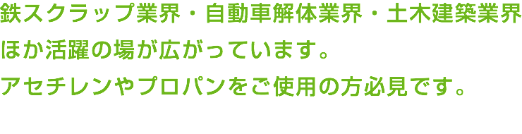 鉄スクラップ業界・自動車解体業界・土木建築業界 ほか活躍の場が広がっています。 アセチレンやプロパンをご使用の方必見です。