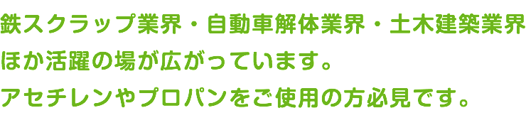 鉄スクラップ業界・自動車解体業界・土木建築業界 ほか活躍の場が広がっています。 アセチレンやプロパンをご使用の方必見です。